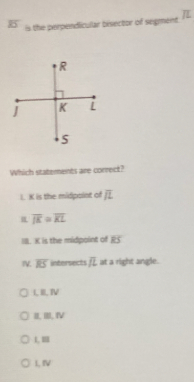 B5 is the perpendicular bisector of segment
Which staterents are correct?
I. K is the midpaint of overline JL
overline JE≌ overline KL
I. K is the midpoint of RS
IV. overline RS intersects overline JL at a right angle.
I, II, ⅣV
II. III, IV
1, 1
L, Ⅳ