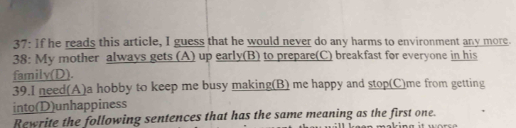 37: If he reads this article, I guess that he would never do any harms to environment any more. 
38: My mother always gets (A) up early(B) to prepare(C) breakfast for everyone in his 
family(D). 
39.I need(A)a hobby to keep me busy making(B) me happy and stop(C)me from getting 
into(D)unhappiness 
Rewrite the following sentences that has the same meaning as the first one.