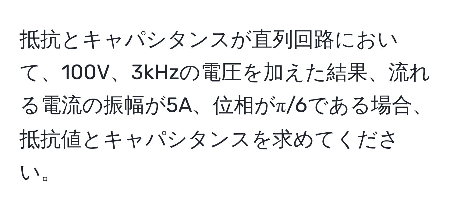 抵抗とキャパシタンスが直列回路において、100V、3kHzの電圧を加えた結果、流れる電流の振幅が5A、位相がπ/6である場合、抵抗値とキャパシタンスを求めてください。