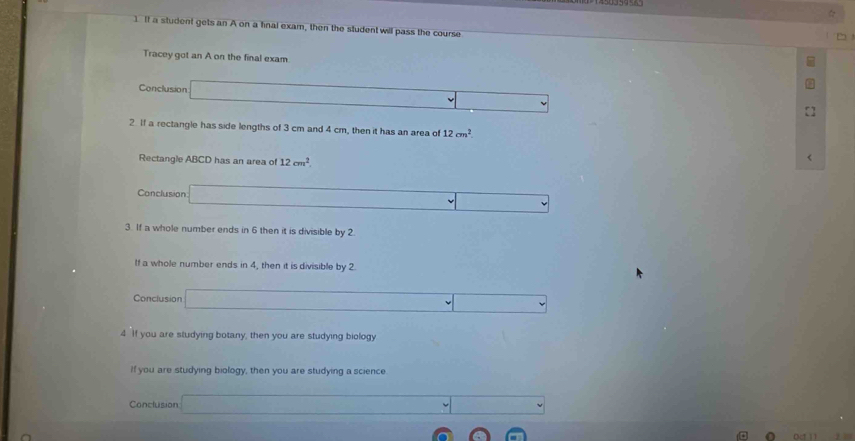 If a student gets an A on a final exam, then the student will pass the course 
Tracey got an A on the final exam 
Conclusion .. (-3,_  
2 If a rectangle has side lengths of 3 cm and 4 cm, then it has an area of 12cm^2
Rectangle ABCD has an area of 12cm^2. 
< 
Conclusion  (-3,4)
3. If a whole number ends in 6 then it is divisible by 2. 
If a whole number ends in 4, then it is divisible by 2
Conclusion _  
4 If you are studying botany, then you are studying biology 
If you are studying biology, then you are studying a science 
Conclusion° ∴ △ ADE=△ CDB