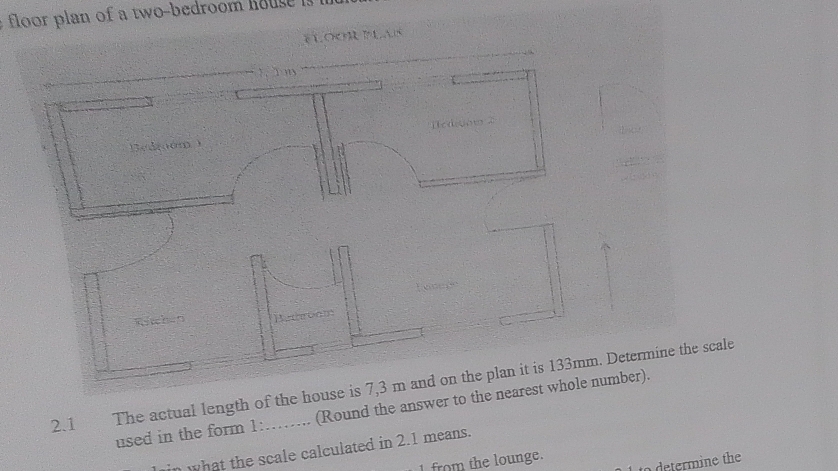 loor plan of a two-bedroom o s 
éLoOr PLais 
2.1 The actual length of theetermine the scale 
used in the form 1 : (Round the answer tber). 
what the scale calculated in 2.1 means. 
from the lounge. 
determine the