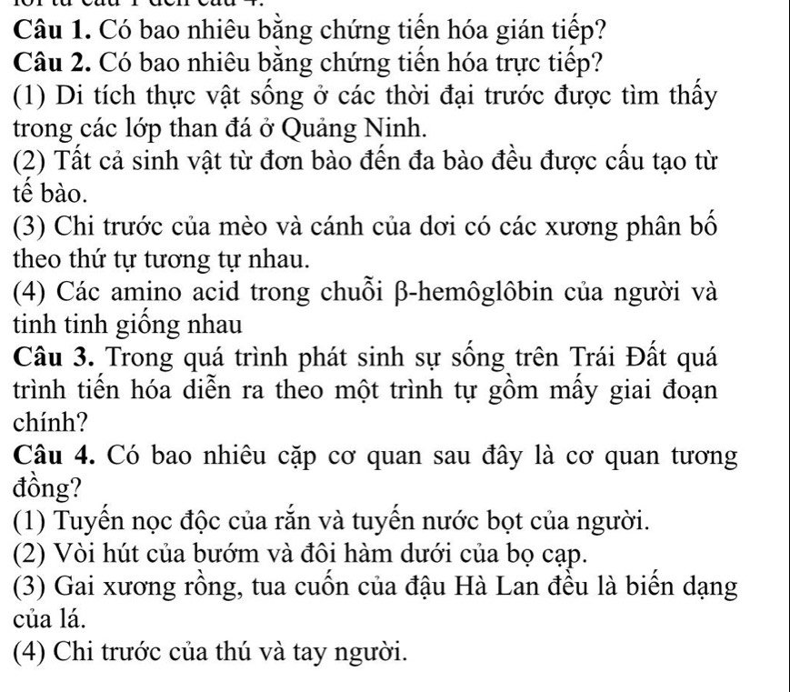 Có bao nhiêu bằng chứng tiến hóa gián tiếp?
Câu 2. Có bao nhiêu bằng chứng tiến hóa trực tiếp?
(1) Di tích thực vật sống ở các thời đại trước được tìm thấy
trong các lớp than đá ở Quảng Ninh.
(2) Tất cả sinh vật từ đơn bào đến đa bào đều được cấu tạo từ
tế bào.
(3) Chi trước của mèo và cánh của dơi có các xương phân bố
theo thứ tự tương tự nhau.
(4) Các amino acid trong chuỗi β -hemôglôbin của người và
tinh tinh giông nhau
Câu 3. Trong quá trình phát sinh sự sống trên Trái Đất quá
trình tiến hóa diễn ra theo một trình tự gồm mẫy giai đoạn
chính?
Câu 4. Có bao nhiêu cặp cơ quan sau đây là cơ quan tương
đồng?
(1) Tuyến nọc độc của rắn và tuyến nước bọt của người.
(2) Vòi hút của bướm và đôi hàm dưới của bọ cạp.
(3) Gai xương rồng, tua cuốn của đậu Hà Lan đều là biến dạng
của lá.
(4) Chi trước của thú và tay người.