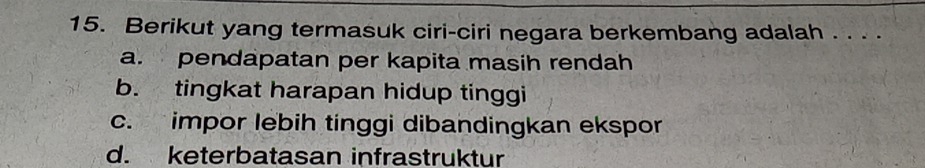 Berikut yang termasuk ciri-ciri negara berkembang adalah . . . .
a. pendapatan per kapita masih rendah
b. tingkat harapan hidup tinggi
c. impor lebih tinggi dibandingkan ekspor
d. keterbatasan infrastruktur