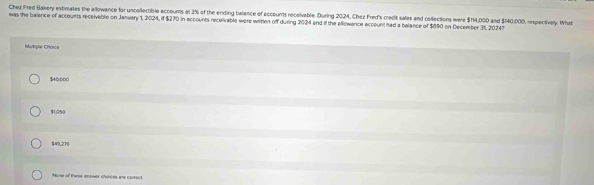 Chez Fred Bakery estimates the allowance for uncollectible accounts at 3% of the ending balance of accounts receivable. During 2024, Chez Fred's credit sales and collections were $114,000 and $140,000, respectively. What
was the balance of accounts receivable on January 1, 2024, if $270 in accounts receivable were written off during 2024 and if the allowance account had a balance of $690 on December 31, 2024?
Multiple Choice
$40,000
$1,050
$49,270
None of these answer choices are correct.