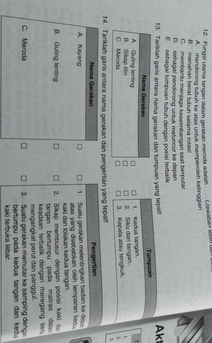 Fungsi utama tangan dalam gerakan meroda adalah . . . . (Jawaban lebin u
A. mendorong tubuh ke atas untuk memperoleh ketinggian
B. menahan berat tubuh selama rotasi
C. membantu menjaga keseimbangan saat berputar
D. sebagai pendorong untuk meluncur ke depan
E. sebagai tumpuan tubuh dengan posisi terbalik
13. Tariklah garis antara nama gerakan dan tumpuan yang tepat!
Aki
Tumpuan
Nama Gerakan
A. Guling lenting
1. Kedua tangan. T
2. Siku dan tangan.
B. Sikap lilin 1.
3. Kepala atau tengkuk.
C. Meroda 2.
3.
14. Tariklah garis antara nama gerakan dan pengertian yang tepat!
Nama Gerakan
Pengertian
A. Kayang
1. Suatu gerakan melentingkan badan ke depa
atas yang disebabkan oleh lemparan kedua
kaki dan tolakan kedua tangan.
B. Guling lenting 2. Sikap membusur dengan posisi kaki dan
tangan bertumpu pada matras dalam
keadaan terbalik dengan meregang ser 
mengangkat perut dan panggul.
C. Meroda 3. Suatu gerakan memutar ke samping dengan
bertumpu pada kedua tangan dan kedu
kaki terbuka lebar.