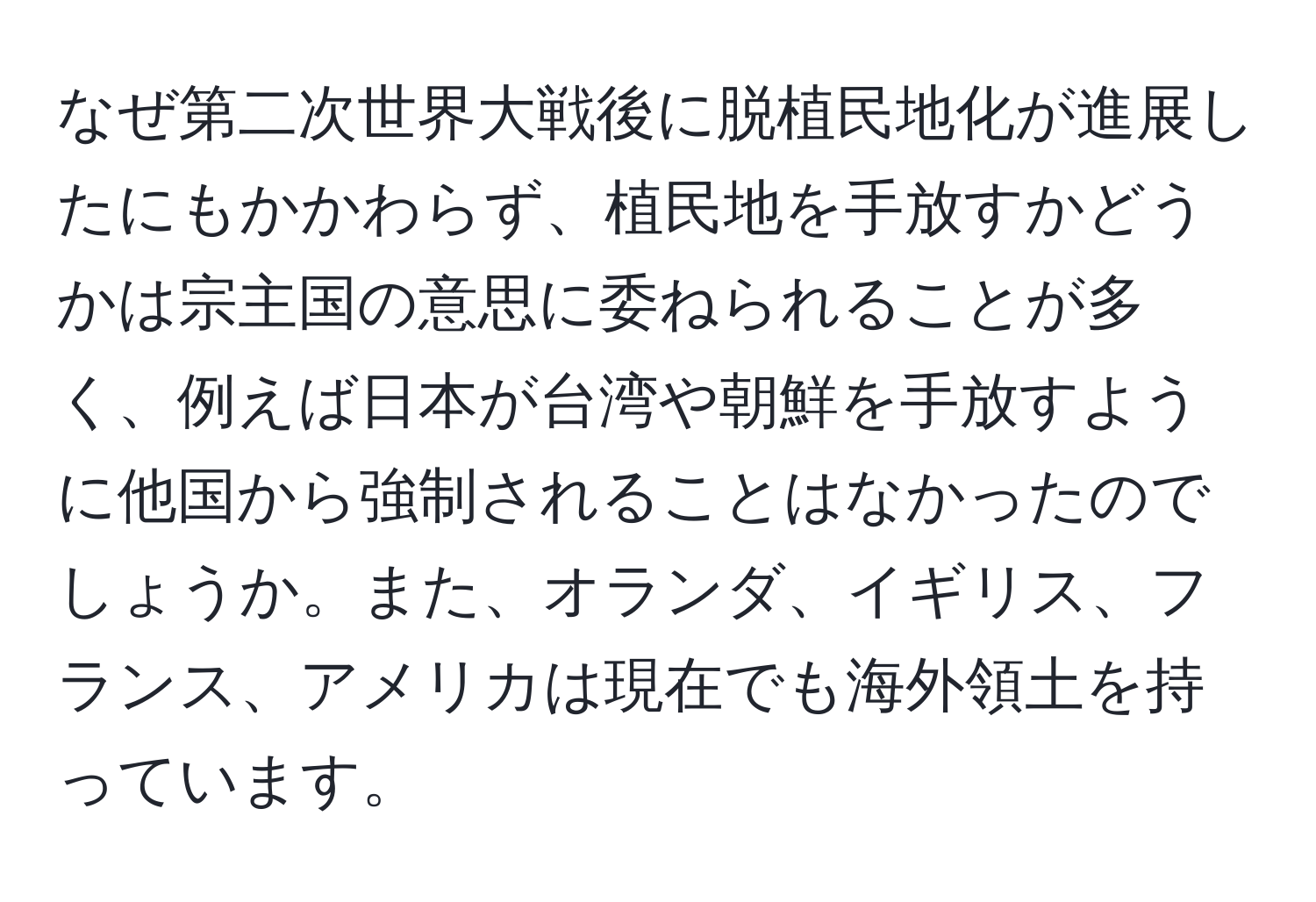 なぜ第二次世界大戦後に脱植民地化が進展したにもかかわらず、植民地を手放すかどうかは宗主国の意思に委ねられることが多く、例えば日本が台湾や朝鮮を手放すように他国から強制されることはなかったのでしょうか。また、オランダ、イギリス、フランス、アメリカは現在でも海外領土を持っています。