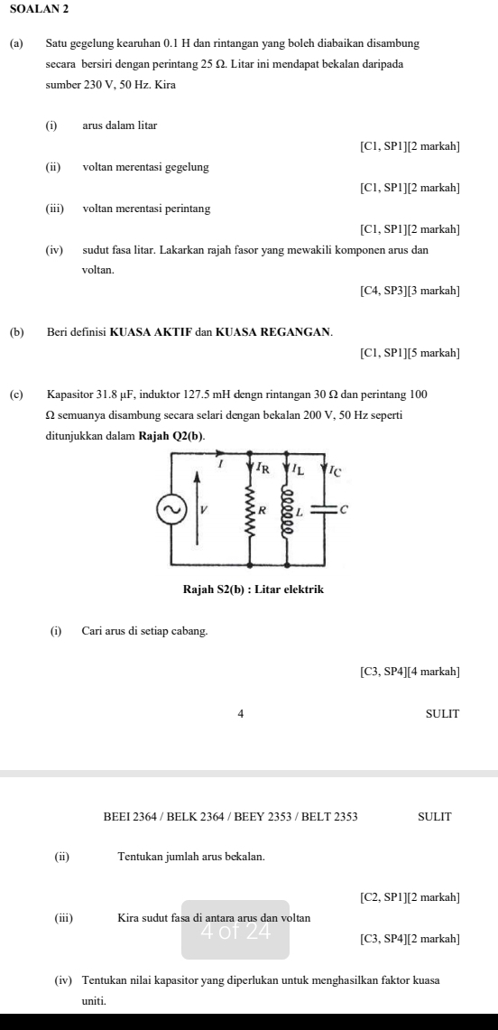 SOALAN 2 
(a) Satu gegelung kearuhan 0.1 H dan rintangan yang boleh diabaikan disambung 
secara bersiri dengan perintang 25 Ω. Litar ini mendapat bekalan daripada 
sumber 230 V, 50 Hz. Kira 
(i) arus dalam litar
[C1,SP1] ][2 markah] 
(i) voltan merentasi gegelung
[C1,SP1]| ][2 markah] 
(ii) voltan merentasi perintang
C1, SPI]| [2 markah] 
(iv) sudut fasa litar. Lakarkan rajah fasor yang mewakili komponen arus dan 
voltan.
[C4,SP3]| 3 markah] 
(b) Beri definisi KUASA AKTIF dan KUASA REGANGAN.
[C1,SP1] [5 5 markah] 
(c) Kapasitor 31.8 µF, induktor 127.5 mH dengn rintangan 30 Ω dan perintang 100
Ω semuanya disambung secara selari dengan bekalan 200 V, 50 Hz seperti 
ditunjukkan dalam Rajah Q2(b). 
Rajah S2(b) : Litar elektrik 
(i) Cari arus di setiap cabang.
[C3,SP4]| ][4 markah] 
4 SULIT 
BEEI 2364 / BELK 2364 / BEEY 2353 / BELT 2353 SULIT 
(ii) Tentukan jumlah arus bekalan.
[C2,SPI]| ][2 markah] 
(iii) Kira sudut fasa di antara arus dan voltan
[C3,SP4]| ][2 markah] 
(iv) Tentukan nilai kapasitor yang diperlukan untuk menghasilkan faktor kuasa 
uniti.