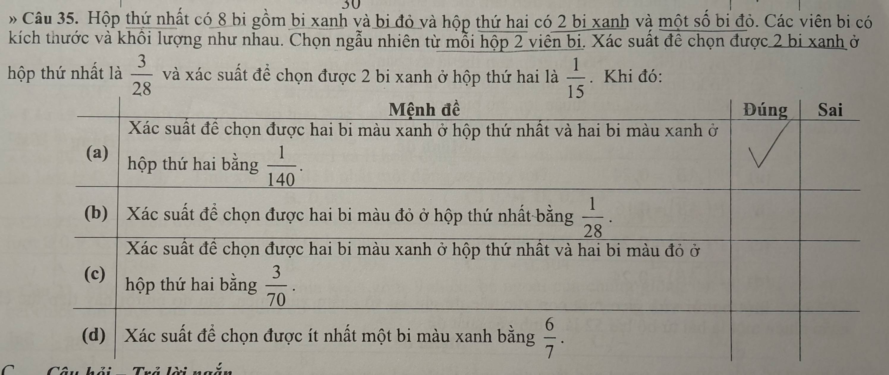 30
»Câu 35. Hộp thứ nhất có 8 bi gồm bi xanh và bị đỏ và hộp thứ hai có 2 bị xanh và một số bi đỏ. Các viên bi có
kích thước và khổi lượng như nhau. Chọn ngẫu nhiên từ mỗi hộp 2 viên bi. Xác suất đê chọn được 2 bị xanh ở
hộp thứ nhất là  3/28  và xác suất để chọn được 2 bi xanh ở hộp thứ hai là  1/15 . Khi đó: