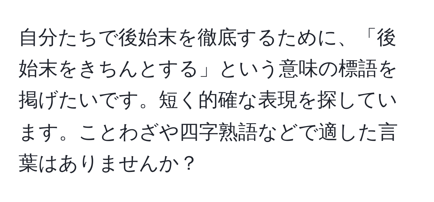 自分たちで後始末を徹底するために、「後始末をきちんとする」という意味の標語を掲げたいです。短く的確な表現を探しています。ことわざや四字熟語などで適した言葉はありませんか？