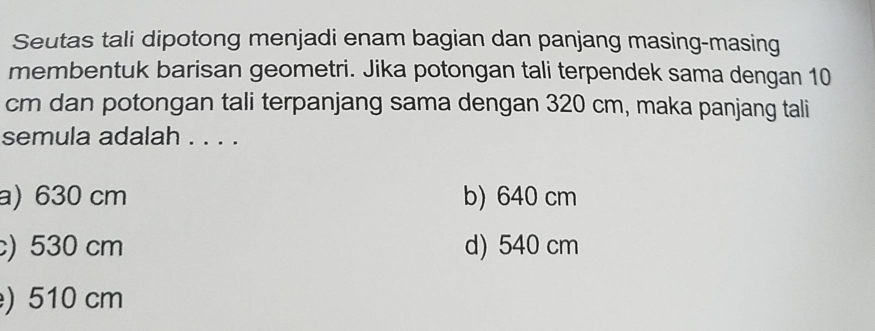 Seutas tali dipotong menjadi enam bagian dan panjang masing-masing
membentuk barisan geometri. Jika potongan tali terpendek sama dengan 10
cm dan potongan tali terpanjang sama dengan 320 cm, maka panjang tali
semula adalah . . . .
a) 630 cm b) 640 cm
) 530 cm d) 540 cm
) 510 cm