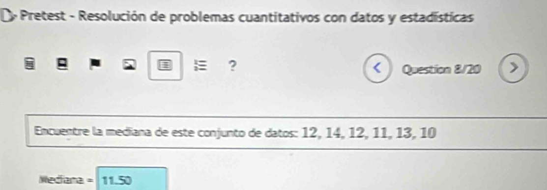 Pretest - Resolución de problemas cuantitativos con datos y estadísticas 
E ?
Encuentre la mediana de este conjunto de datos: 12, 14, 12, 11, 13, 10
Wedfana = 11.50