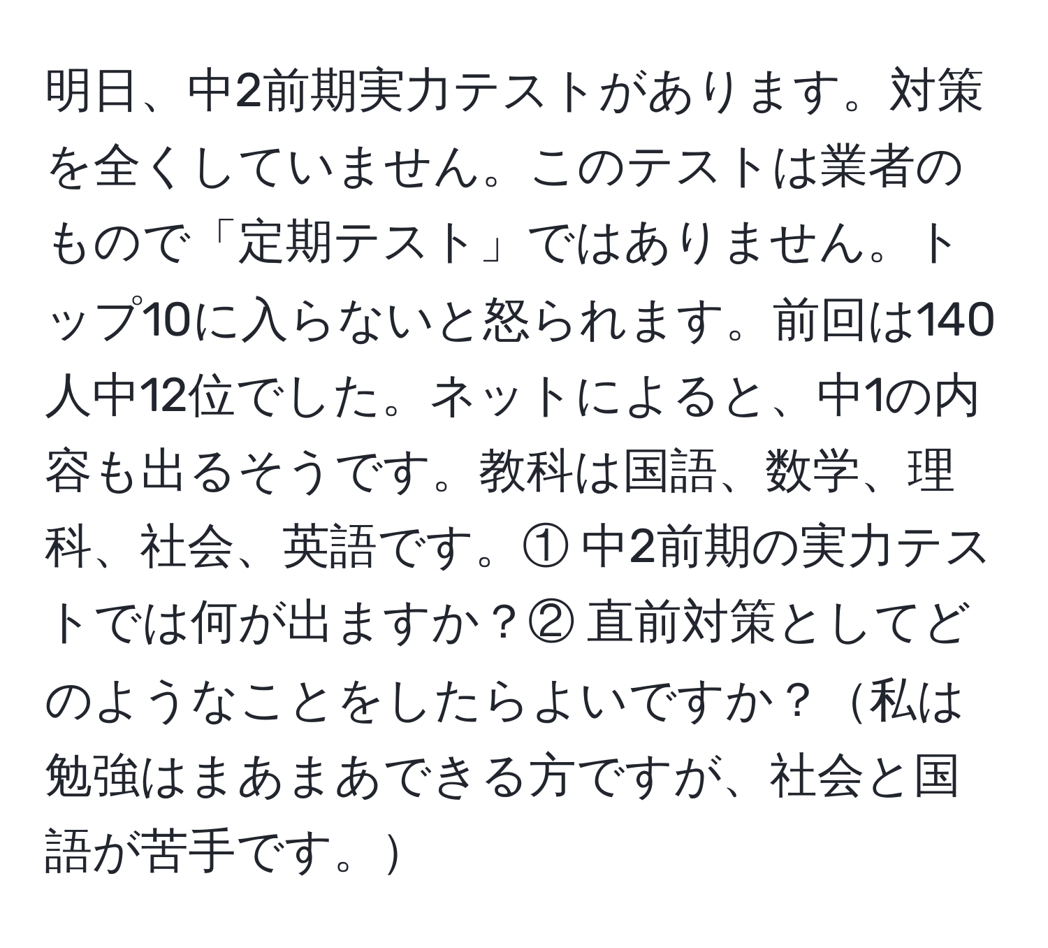 明日、中2前期実力テストがあります。対策を全くしていません。このテストは業者のもので「定期テスト」ではありません。トップ10に入らないと怒られます。前回は140人中12位でした。ネットによると、中1の内容も出るそうです。教科は国語、数学、理科、社会、英語です。① 中2前期の実力テストでは何が出ますか？② 直前対策としてどのようなことをしたらよいですか？私は勉強はまあまあできる方ですが、社会と国語が苦手です。