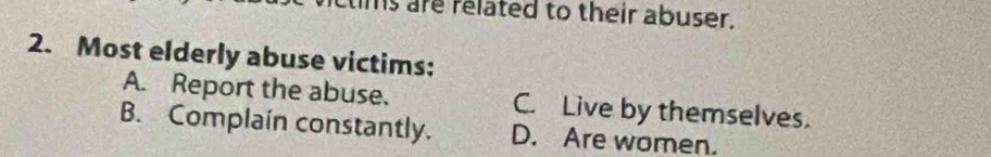 tims are related to their abuser.
2. Most elderly abuse victims:
A. Report the abuse. C. Live by themselves.
B. Complain constantly. D. Are women.
