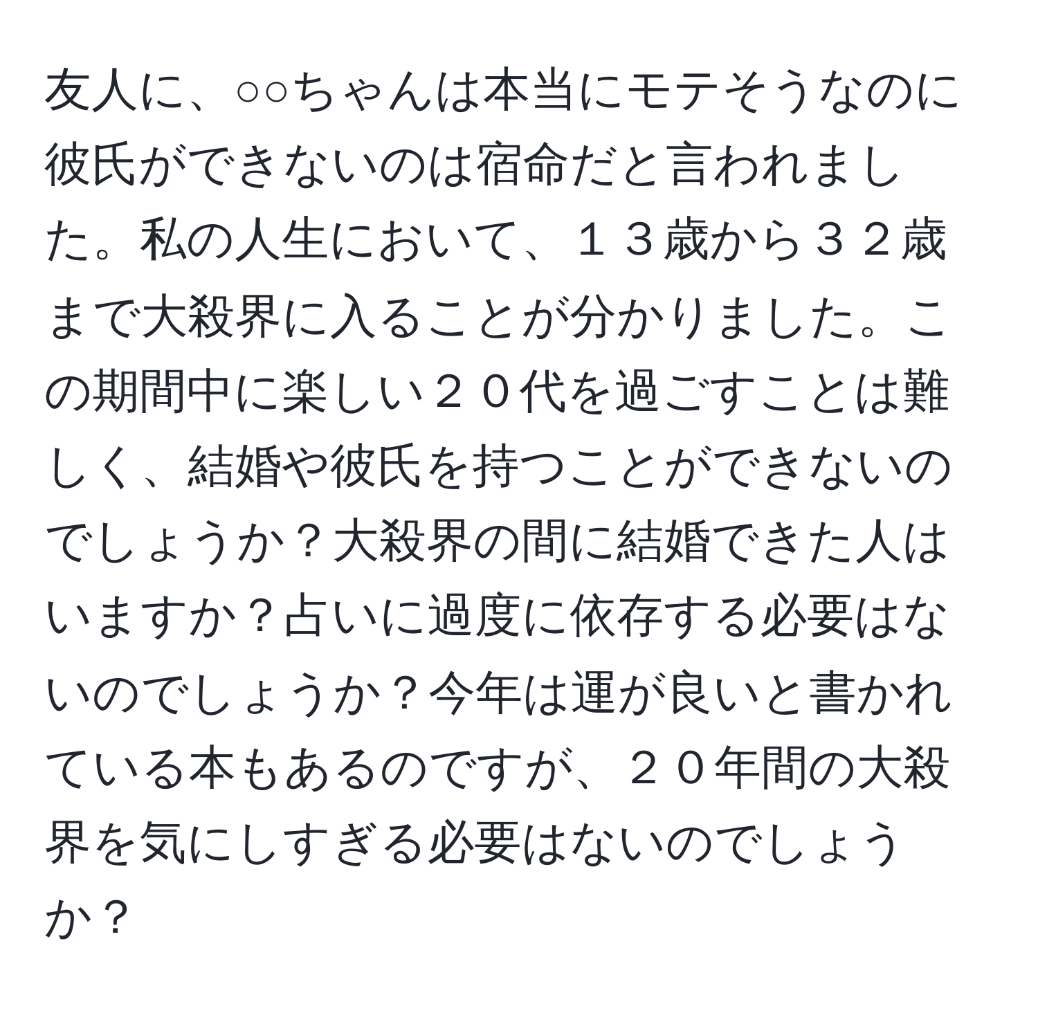 友人に、○○ちゃんは本当にモテそうなのに彼氏ができないのは宿命だと言われました。私の人生において、１３歳から３２歳まで大殺界に入ることが分かりました。この期間中に楽しい２０代を過ごすことは難しく、結婚や彼氏を持つことができないのでしょうか？大殺界の間に結婚できた人はいますか？占いに過度に依存する必要はないのでしょうか？今年は運が良いと書かれている本もあるのですが、２０年間の大殺界を気にしすぎる必要はないのでしょうか？