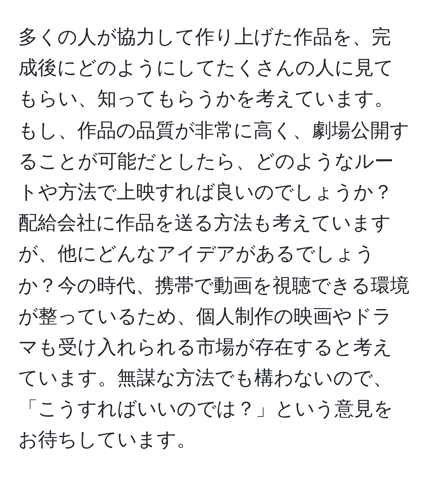 多くの人が協力して作り上げた作品を、完成後にどのようにしてたくさんの人に見てもらい、知ってもらうかを考えています。もし、作品の品質が非常に高く、劇場公開することが可能だとしたら、どのようなルートや方法で上映すれば良いのでしょうか？配給会社に作品を送る方法も考えていますが、他にどんなアイデアがあるでしょうか？今の時代、携帯で動画を視聴できる環境が整っているため、個人制作の映画やドラマも受け入れられる市場が存在すると考えています。無謀な方法でも構わないので、「こうすればいいのでは？」という意見をお待ちしています。