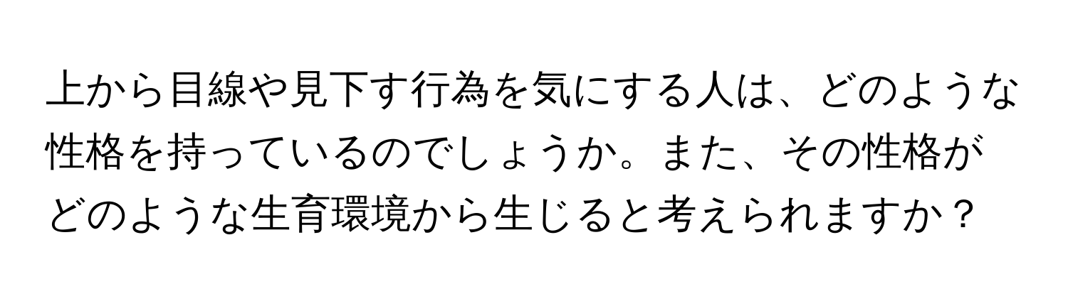 上から目線や見下す行為を気にする人は、どのような性格を持っているのでしょうか。また、その性格がどのような生育環境から生じると考えられますか？