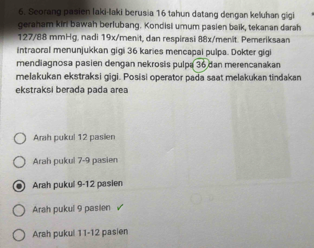 Seorang pasien laki-laki berusia 16 tahun datang dengan keluhan gígi
geraham kiri bawah berlubang. Kondisi umum pasien baik, tekanan darah
127/88 mmHg, nadi 19x/menit, dan respirasi 88x /menit. Pemeriksaan
intraoral menunjukkan gigi 36 karies mencapai pulpa. Dokter gigi
mendiagnosa pasien dengan nekrosis pulpa 36 dan merencanakan
melakukan ekstraksi gigi. Posisi operator pada saat melakukan tindakan
ekstraksi berada pada area
Arah puku! 12 pasien
Arah pukul 7-9 pasien
Arah pukul 9-12 pasien
Arah pukul 9 pasien
Arah pukul 11 - 12 pasien