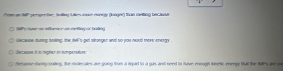 froman thF peopectne, boting takes more energy (longer) than metting because. 
IF's taxe no mence on meting or boing 
Because duing imling, the IMF's get skranger and so you need more energy . 
Becase t s tügter in temperatue 
lecause during buling, the mulecules are going from a liquid to a gas and need to have enough kinetic energy that the IMFs are ou