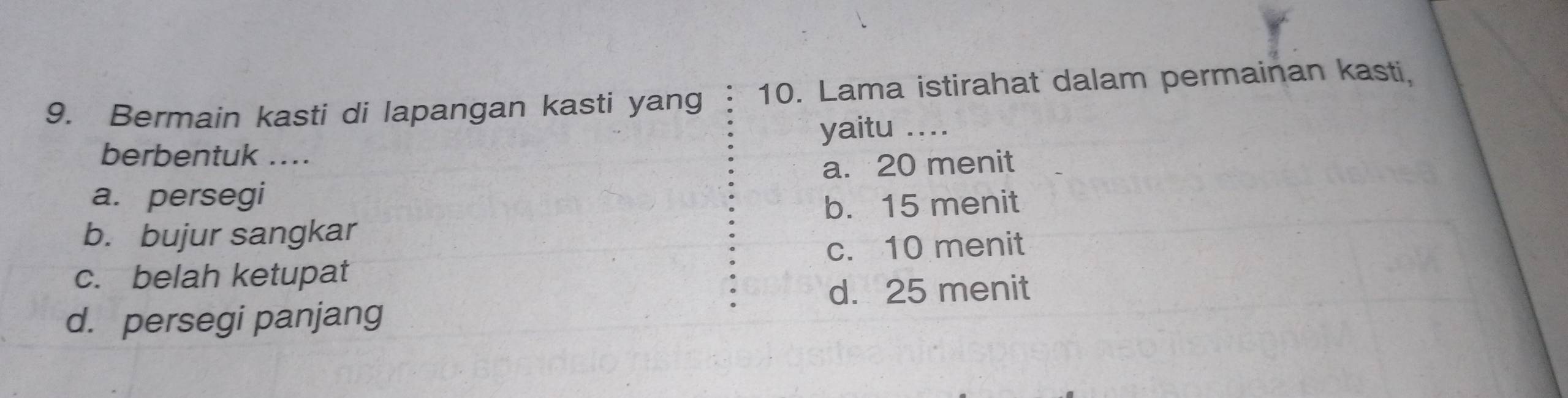 Bermain kasti di lapangan kasti yang 10. Lama istirahat dalam permainan kasti.
yaitu ....
berbentuk ....
a. 20 menit
a. persegi
b. 15 menit
b. bujur sangkar
c. belah ketupat c. 10 menit
d. 25 menit
d. persegi panjang