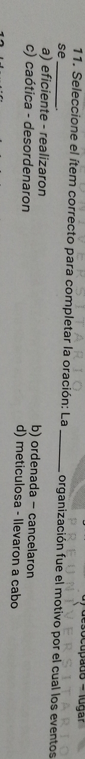 cupado - lugar
11. Seleccione el ítem correcto para completar la oración: La _organización fue el motivo por el cual los eventos
se_
a) eficiente - realizaron b) ordenada - cancelaron
c) caótica - desordenaron d) meticulosa - llevaron a cabo