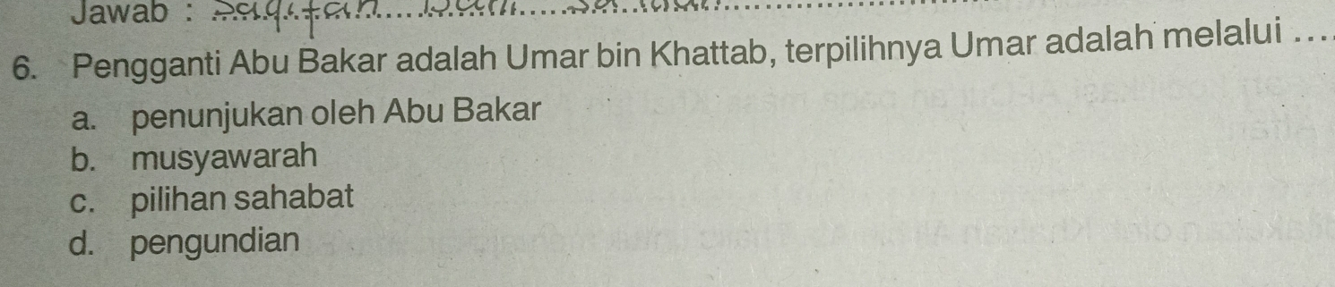 Jawab :
6. Pengganti Abu Bakar adalah Umar bin Khattab, terpilihnya Umar adalah melalui . . .
a. penunjukan oleh Abu Bakar
b. musyawarah
c. pilihan sahabat
d. pengundian