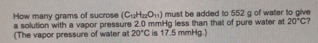 How many grams of sucrose (C_12H_22O_11) must be added to 552 g of water to give 
a solution with a vapor pressure 2.0 mmHg less than that of pure water at 20°C ? 
(The vapor pressure of water at 20°C is 17.5 mmHg.)