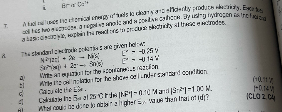 ⅱ. Br or Co^(2+)
7. A fuel cell uses the chemical energy of fuels to cleanly and efficiently produce electricity. Each fuel 
cell has two electrodes; a negative anode and a positive cathode. By using hydrogen as the fuel and 
a basic electrolyte, explain the reactions to produce electricity at these electrodes. 
8. The standard electrode potentials are given below:
E°=-0.25V
Ni^(2+)(aq)+2e^-to Ni(s) E°=-0.14V
Sn^(2+)(aq)+2e^-to Sn(s)
a) Write an equation for the spontaneous reaction. 
b) Write the cell notation for the above cell under standard condition. 
(+0.11 V) 
c) Calculate the E&. 
d) Calculate the Earat 25°C if the [Ni^(2+)]=0.10M and [Sn^(2+)]=1.00M. 
(+0.14 V) 
e) What could be done to obtain a higher Ec value than that of (d)? 
(CLO 2, C4)