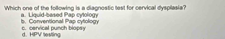 Which one of the following is a diagnostic test for cervical dysplasia?
a. Liquid-based Pap cytology
b. Conventional Pap cytology
c. cervical punch biopsy
d. HPV testing