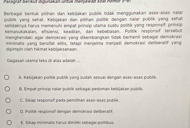 Paragraf berikut digunakan untuk menjawab soal homor 5-6!
Berbagai bentuk pilihan dan kebijakan publik tidak menggunakan asas-asas nalar
publik yang sehat. Kebijakan dan pilihan politik dengan nalar publik yang sehat
setidaknya harus memenuhi empat prinsip utama suatu politik yang responsif: prinsip
kemasukakalan, efisiensi, keadilan, dan kebebasan. Politik responsif tersebut
menghendaki agar demokrasi yang dikembangkan tidak berhenti sebagai demokrasi
minimalis yang bersifat elitis, tetapi menjelma menjadi demokrasi deliberatif yang
dipimpin oleh hikmat kebijaksanaan.
Gagasan utama teks di atas adalah ...
A. Kebijakan politik publik yang sudah sesuai dengan asas-asas publik.
B. Empat prinsip nalar publik sebagai pedoman kebijakan publik.
C. Sikap responsif pada pemilihan asas-asas publik.
D. Politik responsif dengan demokrasi deliberatif.
E. Sikap minimalis harus dimiliki sebagai politikus.