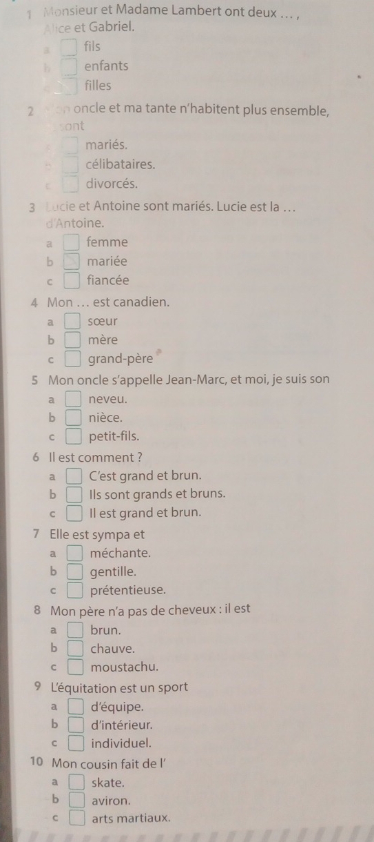 Monsieur et Madame Lambert ont deux ... ,
Alice et Gabriel.
B □ fils
b □ enfants
C filles
2 Mon oncle et ma tante n’habitent plus ensemble,
sont
mariés.
^circ  célibataires.
C □ divorcés.
3 Lucie et Antoine sont mariés. Lucie est la .
d'Antoine.
a | femme
b S mariée
C □ fiancée
4 Mon ... est canadien.
a □ sœur
b □ mère
C □ grand-père
5 Mon oncle s’appelle Jean-Marc, et moi, je suis son
a □ neveu.
b □ nièce.
C □ petit-fils.
6 Il est comment ?
□ C'est grand et brun.
b □ Ils sont grands et bruns.
C □ I est grand et brun.
7 Elle est sympa et
a □ méchante.
b □ gentille.
C □ prétentieuse.
8 Mon père n'a pas de cheveux : il est
a □ brun.
b □ chauve.
C □ moustachu.
9 L'équitation est un sport
a □ d'équipe.
b □ d'intérieur.
C □ individuel.
10 Mon cousin fait de l’
a □ skate.
b □ aviron.
C □ arts martiaux.