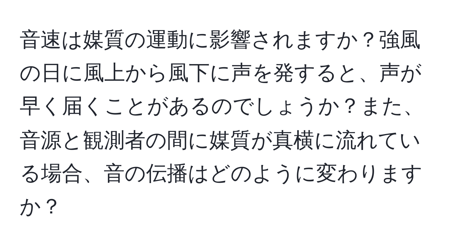 音速は媒質の運動に影響されますか？強風の日に風上から風下に声を発すると、声が早く届くことがあるのでしょうか？また、音源と観測者の間に媒質が真横に流れている場合、音の伝播はどのように変わりますか？