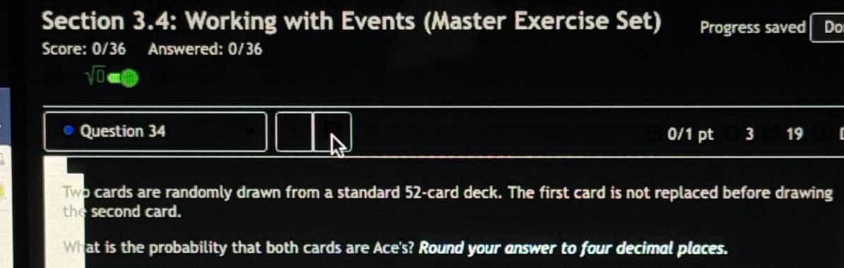 Section 3.4: Working with Events (Master Exercise Set) Progress saved Do 
Score: 0/36 Answered: 0/36 
sqrt(0)a e 
Question 34 0/1 pt 3 19 
Two cards are randomly drawn from a standard 52 -card deck. The first card is not replaced before drawing 
the second card. 
What is the probability that both cards are Ace's? Round your answer to four decimal places.