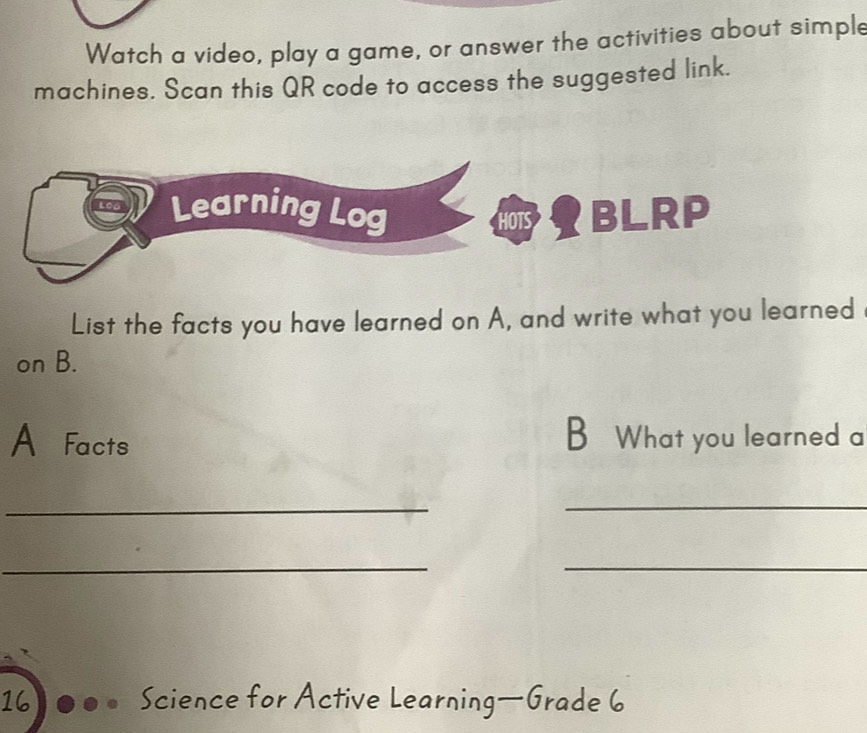 Watch a video, play a game, or answer the activities about simple 
machines. Scan this QR code to access the suggested link. 
Learning Log YBLRP 
HOTS 
List the facts you have learned on A, and write what you learned 
on B. 
A Facts B What you learned a 
_ 
_ 
__ 
16 Science for Active Learning—Grade 6