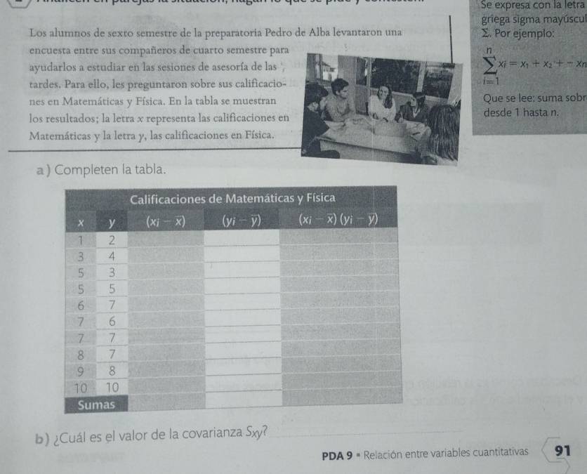 Se expresa con la letra
griega sigma mayúscu
Los alumnos de sexto semestre de la preparatoria Pedro Σ. Por ejemplo:
encuesta entre sus compañeros de cuarto semestre para
ayudarlos a estudiar en las sesiones de asesoría de las '
tardes. Para ello, les preguntaron sobre sus calificacio-
sumlimits _(i=1)^nx_i=x_1+x_2+-x_n
nes en Matemáticas y Física. En la tabla se muestranQue se lee: suma sobr
los resultados; la letra x representa las calificaciones endesde 1 hasta n.
Matemáticas y la letra y, las calificaciones en Física.
a) Completen la tabla.
b) ¿Cuál es el valor de la covarianza Sxy?
PDA 9 = Relación entre variables cuantitativas 91