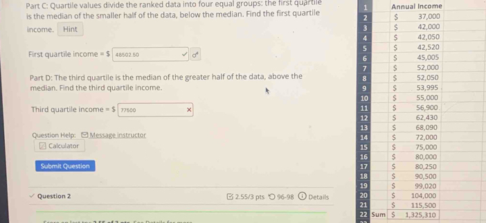 Quartile values divide the ranked data into four equal groups: the first quartile 
is the median of the smaller half of the data, below the median. Find the first quartile 1 Annual Income 
income. Hint 
First quartile income =$ 48502.50 sigma^4
Part D: The third quartile is the median of the greater half of the data, above the 
median. Find the third quartile income. 
Third quartile income =$ 77500 × 
Question Help: ) Message instructor 
Calculator 
Submit Question 
Question 2 2.55/3 pts つ 96-98 Details 
22 Sum $ 1,325,310