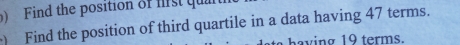 Find the position of frs qa 
Find the position of third quartile in a data having 47 terms. 
having 19 terms.