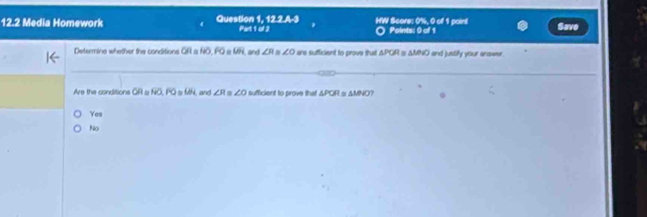 12.2 Media Homework Question 1, 12.2.A-3 HW Score: 0%, 0 of 1 point Save
Part 1 of 2 Points: 0 of 1
Determine whether the conditions OR a HO, FO overline LH and ∠ R ∠ O are sufficient to prove that △ PQR I is AMND and justify your anower.
Are the conditions OR α NO, PQ s MN, and ∠ R ∠ O sufficient to prove that △ POR≌ △ MNO
Yes
No