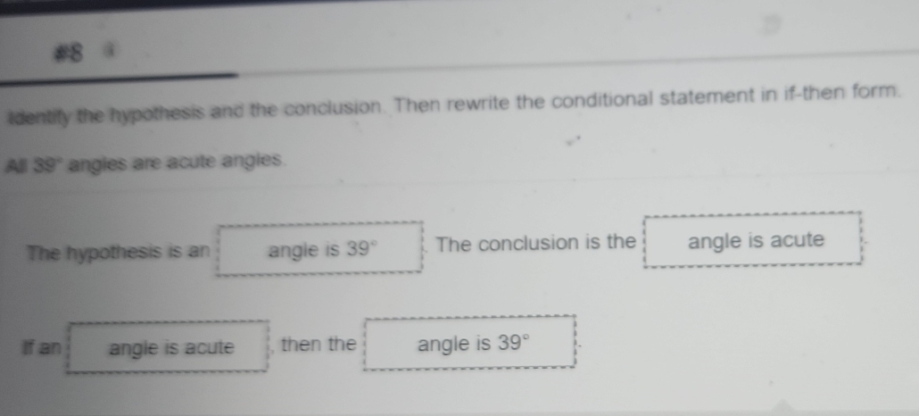 #8 @ 
identify the hypothesis and the conclusion. Then rewrite the conditional statement in if-then form. 
All 39° angles are acute angles. 
The hypothesis is an angle is 39° The conclusion is the angle is acute 
If an angle is acute then the angle is 39°