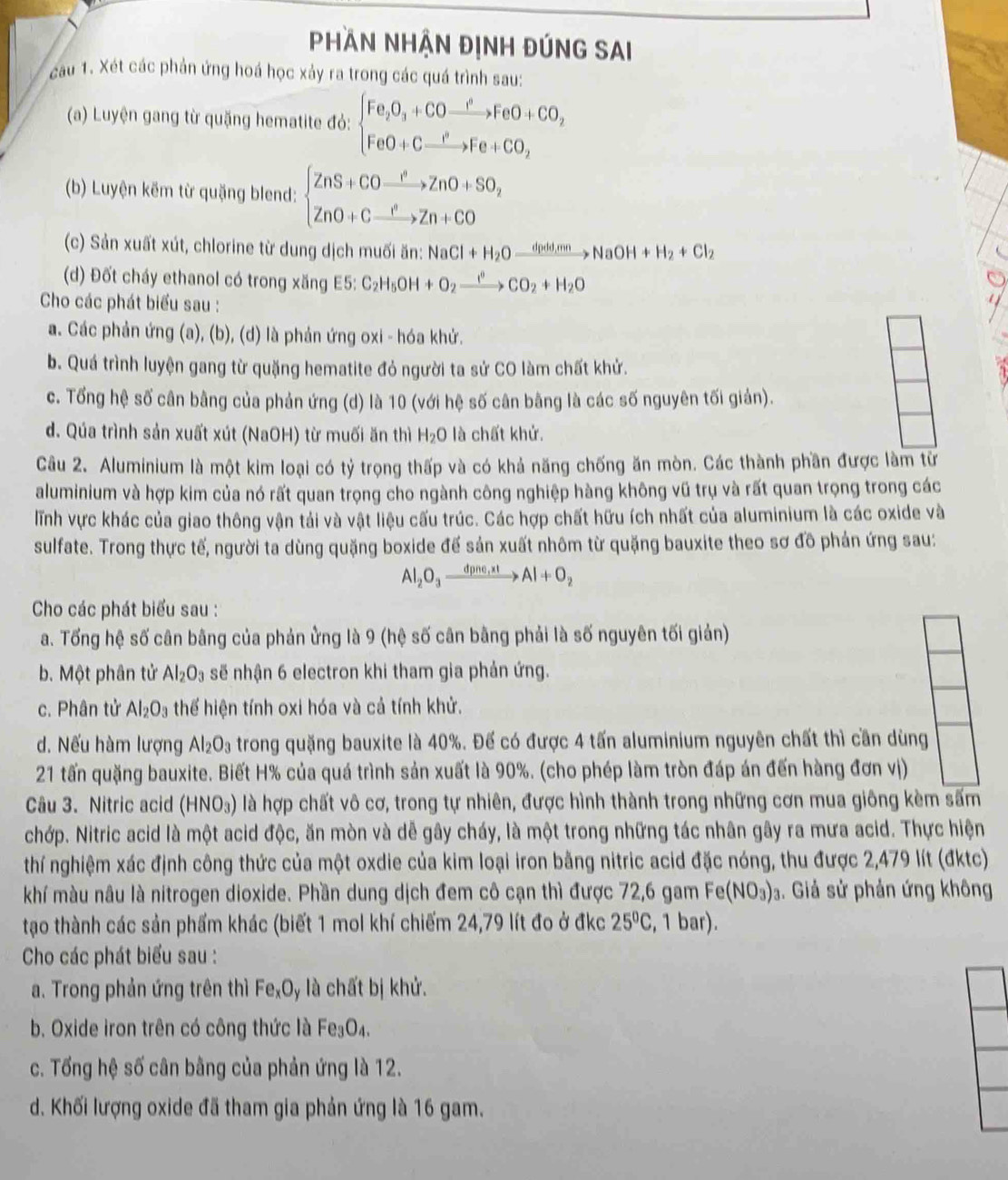 Phần nhận định đúng sai
cau 1. Xét các phản ứng hoá học xảy ra trong các quá trình sau:
(a) Luyện gang từ quặng hematite đỏ: beginarrayl Fe_2O_3+COto FeO+CO_2 FeO+Cto Fe+CO_2endarray.
(b) Luyện kẽm từ quặng blend: beginarrayl ZnS+COxrightarrow O>ZnO+SO_2 ZnO+Cxrightarrow OZn+COendarray.
(c) Sản xuất xút, chlorine từ dung dịch muối ăn: NaCl+H_2Oxrightarrow dpdd,mnNaOH+H_2+Cl_2
(d) Đốt cháy ethanol có trong xăng E5 E5:C_2H_5OH+O_2xrightarrow I°CO_2+H_2O
Cho các phát biểu sau :
a. Các phản ứng (a), (b), (d) là phản ứng oxi - hóa khử.
b. Quá trình luyện gang từ quặng hematite đỏ người ta sử CO làm chất khử.
c. Tổng hệ số cân bằng của phản ứng (d) là 10 (với hệ số cân bằng là các số nguyên tối giản).
d. Qúa trình sản xuất xút (NaOH) từ muối ăn thì H_2O là chất khử.
Câu 2. Aluminium là một kim loại có tỷ trọng thấp và có khả năng chống ăn mòn. Các thành phần được làm từ
aluminium và hợp kim của nó rất quan trọng cho ngành công nghiệp hàng không vũ trụ và rất quan trọng trong các
lĩnh vực khác của giao thông vận tải và vật liệu cấu trúc. Các hợp chất hữu ích nhất của aluminium là các oxide và
sulfate. Trong thực tế, người ta dùng quặng boxide đế sản xuất nhôm từ quặng bauxite theo sơ đồ phản ứng sau:
Al_2O_3xrightarrow dpne,xtAl+O_2
Cho các phát biểu sau :
a. Tổng hệ số cân bằng của phản ửng là 9 (hệ số cân bằng phải là số nguyên tối giản)
b. Một phân tử Al_2O_3 sẽ nhận 6 electron khi tham gia phản ứng.
c. Phân tử Al_2O_3 thể hiện tính oxi hóa và cả tính khử.
d. Nếu hàm lượng Al_2O_3 trong quặng bauxite là 40%. Để có được 4 tấn aluminium nguyên chất thì cần dùng
21 tấn quặng bauxite. Biết H% của quá trình sản xuất là 90%. (cho phép làm tròn đáp án đến hàng đơn vị)
Câu 3. Nitric acid (HNO_3) là hợp chất vô cơ, trong tự nhiên, được hình thành trong những cơn mua giông kèm sấm
chớp. Nitric acid là một acid độc, ăn mòn và dễ gây cháy, là một trong những tác nhân gây ra mưa acid. Thực hiện
thí nghiệm xác định công thức của một oxdie của kim loại iron bằng nitric acid đặc nóng, thu được 2,479 lít (đktc)
khí màu nâu là nitrogen dioxide. Phần dung dịch đem cô cạn thì được 72,6 gam Fe(NO_3)_2. Giả sử phản ứng không
tạo thành các sản phẩm khác (biết 1 mol khí chiếm 24,79 lít đo ở đkc 25°C , 1 bar).
Cho các phát biểu sau :
a. Trong phản ứng trên thì FexOy là chất bị khử.
b. Oxide iron trên có công thức là Fe_3O_4.
c. Tổng hệ số cân bằng của phản ứng là 12.
d. Khối lượng oxide đã tham gia phản ứng là 16 gam.