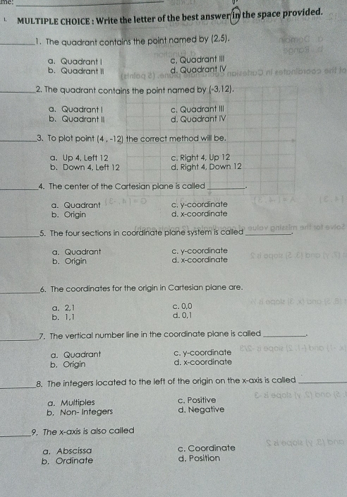 me_
MULTIPLE CHOICE : Write the letter of the best answer in the space provided.
_1. The quadrant contains the point named by (2.5).
a、 Quadrant I c. Quadrant III
b. Quadrant d. Quadrant IV
stnioo
_2. The quadrant contains the point named by (-3,12).
a、Quadrant I c. Quadrant III
b. Quadrant I d. Quadrant IV
_3. To plot point (4,-12] the correct method will be.
a. Up 4, Left 12 c. Right 4, Up 12
b. Down 4, Left 12 d, Right 4, Down 12
_4. The center of the Cartesian plane is called _.
a. Quadrant c. y-coordinate
b. Origin d. x-coordinate
_5. The four sections in coordinate plane system is called
a. Quadrant c. y-coordinate
b. Origin d. x-coordinate
_
6. The coordinates for the origin in Cartesian plane are.
a. 2, 1 c. 0, 0
b. 1, 1 d. 0, 1
_
7. The vertical number line in the coordinate plane is called_
a. Quadrant c. y-coordinate
b. Origin d. x-coordinate
_
8. The integers located to the left of the origin on the x-axis is called_
a. Multiples c. Positive
b. Non- Integers d. Negative
_
9. The x-axis is also called
a. Abscissa c. Coordinate
b. Ordinate d. Position