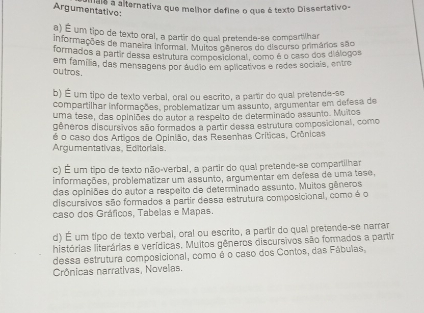 a nale a alternativa que melhor define o que é texto Dissertativo.
Argumentativo:
a) É um tipo de texto oral, a partir do qual pretende-se compartilhar
informações de maneira informal. Muitos gêneros do discurso primários são
formados a partir dessa estrutura composicional, como é o caso dos diálogos
em família, das mensagens por áudio em aplicativos e redes sociais, entre
outros.
b) É um tipo de texto verbal, oral ou escrito, a partir do qual pretende-se
compartilhar informações, problematizar um assunto, argumentar em defesa de
uma tese, das opiniões do autor a respeito de determinado assunto. Muitos
gêneros discursivos são formados a partir dessa estrutura composicional, como
é o caso dos Artigos de Opinião, das Resenhas Críticas, Crônicas
Argumentativas, Editoriais.
c) É um tipo de texto não-verbal, a partir do qual pretende-se compartilhar
informações, problematizar um assunto, argumentar em defesa de uma tese,
das opiniões do autor a respeito de determinado assunto. Muitos gêneros
discursivos são formados a partir dessa estrutura composicional, como é o
caso dos Gráficos, Tabelas e Mapas.
d) É um tipo de texto verbal, oral ou escrito, a partir do qual pretende-se narrar
histórias literárias e verídicas. Muitos gêneros discursivos são formados a partir
dessa estrutura composicional, como é o caso dos Contos, das Fábulas,
Crônicas narrativas, Novelas.