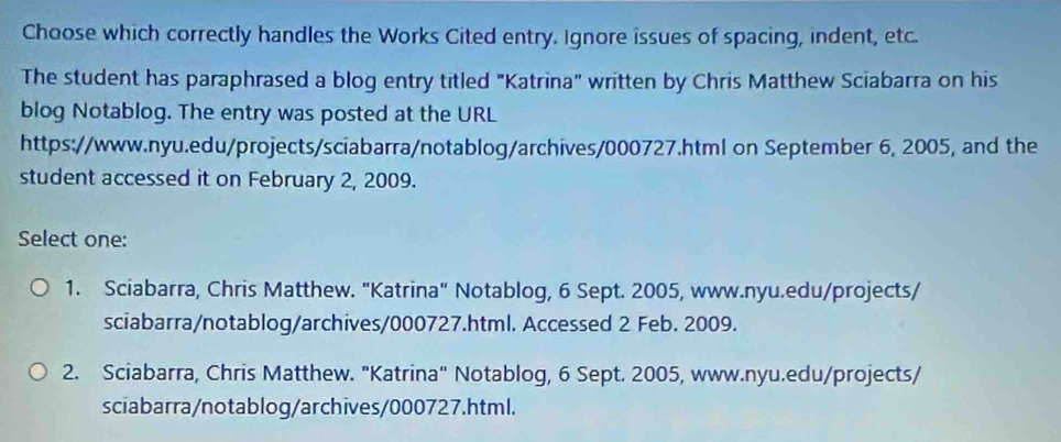 Choose which correctly handles the Works Cited entry. Ignore issues of spacing, indent, etc.
The student has paraphrased a blog entry titled "Katrina" written by Chris Matthew Sciabarra on his
blog Notablog. The entry was posted at the URL
https://www.nyu.edu/projects/sciabarra/notablog/archives/000727.html on September 6, 2005, and the
student accessed it on February 2, 2009.
Select one:
1. Sciabarra, Chris Matthew. "Katrina" Notablog, 6 Sept. 2005, www.nyu.edu/projects/
sciabarra/notablog/archives/000727.html. Accessed 2 Feb. 2009.
2. Sciabarra, Chris Matthew. "Katrina" Notablog, 6 Sept. 2005, www.nyu.edu/projects/
sciabarra/notablog/archives/000727.html.