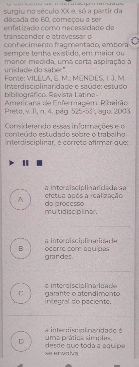 surgiu no século XX e, só a partir da
década de 60, começou a ser
enfatizado como necessidade de
transcender e atravessar o
conhecimento fragmentado, embora
sempre tenha existido, em maior ou
menor medida, uma certa aspiração à
unidade do saber”.
Fonte: VILELA, E. M.; MENDES, I. J. M.
* Interdisciplinaridade e saúde: estudo
bibliográfico. Revista Latino-
Americana de Enfermagem. Ribeirão
Preto, v. 11, n. 4, pág. 525 -531, ago. 2003.
Considerando essas informações e o
conteúdo estudado sobre o trabalho
interdisciplinar, é correto afirmar que:
a interdisciplinaridade se
efetua após a realização
A do processo
multidisciplinar.
a interdisciplinaridade
B ocorre com equipes
grandes.
a interdisciplinaridade
C garante o atendimento
integral do paciente.
a interdisciplinaridade é
D uma prática simples,
desde que toda a equipe
se envolva.