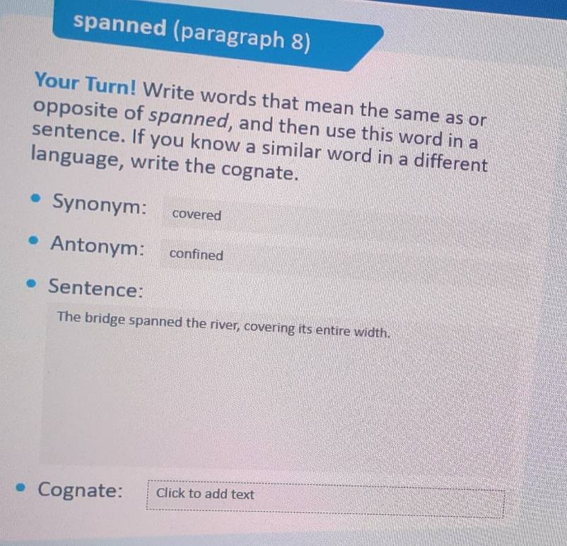 spanned (paragraph 8) 
Your Turn! Write words that mean the same as or 
opposite of spanned, and then use this word in a 
sentence. If you know a similar word in a different 
language, write the cognate. 
Synonym: covered 
Antonym: confined 
Sentence: 
The bridge spanned the river, covering its entire width. 
Cognate: Click to add text