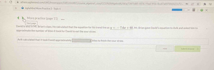 athens.agilemind.com/LMS/Imswrapper/LMS.html#/C/course_algebra1_ccss/CCSS%20Algebra%20l/a/72875485-9376-11ed-910c-0cc47a6976fd/x///c/T/... 
 AgileMind More Practice 2 - Topic 6 
More practice (page 11) … 
Next page 
David is also in Mr. Brian's class. He calculated that the equation for his trend line as y=-7.6x+60. Mr. Brian gave David's equation to Avik and asked him to 
approximate the number of bites it took for David to eat the sour straw. 
Avik calculated that it took David approximately □  bites to finish the sour straw. 
Hint Submit Answer