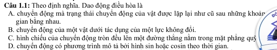 Câu 1.1: Theo định nghĩa. Dao động điều hòa là
A. chuyển động mà trạng thái chuyển động của vật được lặp lại như cũ sau những khoản D
gian bằng nhau.
B. chuyển động của một vật dưới tác dụng của một lực không đổi.
C. hình chiếu của chuyển động tròn đều lên một đường thắng nằm trong mặt phẳng quỹ
D. chuyển động có phương trình mô tả bởi hình sin hoặc cosin theo thời gian.