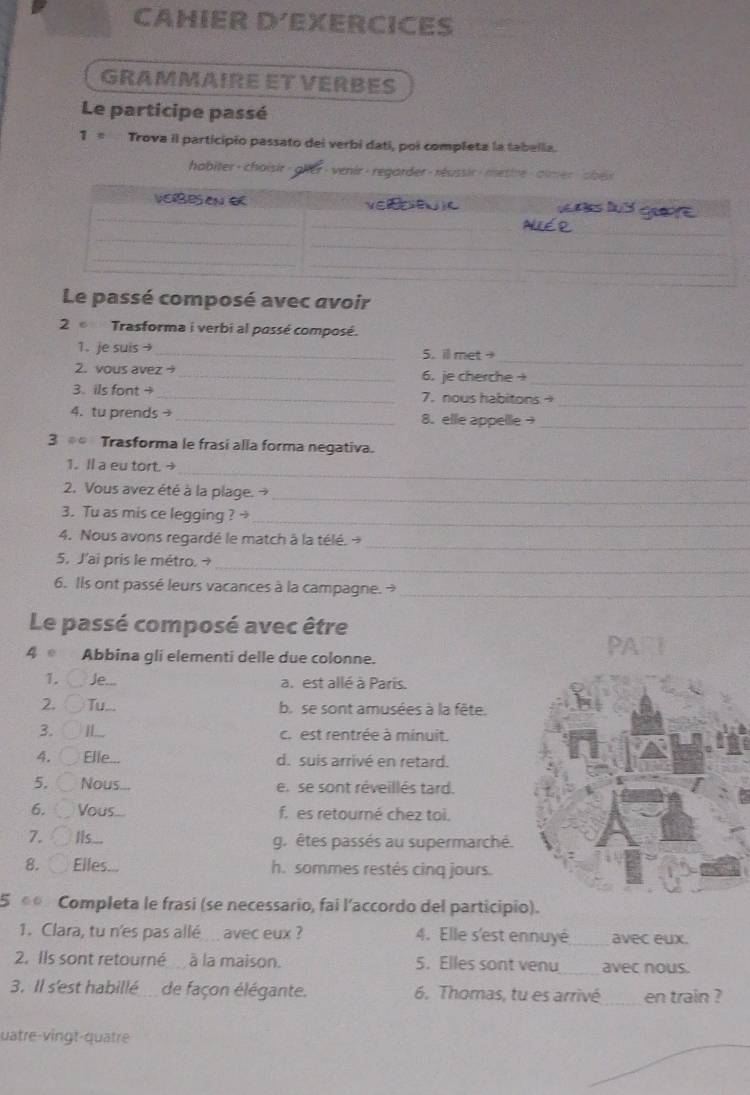 CAHIER D´EXERCICES
GRAMMAIRE ET VERBES
Le participe passé
T= Trova il participio passato dei verbi dati, poi completa la tabelia.
habiter- choisir - gler- venir- regarder- réussir- metire - almer sbex
Le passé composé avec avoir
2  Trasforma i verbi al passé composé.
_
1. je suis → _5. ill met
2. vous avez → _6. je cherche +
_
3. ils font + _7. nous habitons_
4. tu prends→ _8. elle appellle→_
3  Trasforma le frasi alla forma negativa.
1. Il a eu tort. 
_
2. Vous avez été à la plage. →
_
3. Tu as mis ce legging ? _
4. Nous avons regardé le match à la télé. →_
_
5. J'ai pris le métro. →
6. Ils ont passé leurs vacances à la campagne. _
Le passé composé avec être
4  Abbina gli elementi delle due colonne.
1. Je... a. est allé à Paris.
2. ( Tu... b. se sont amusées à la fête.
3. H_ c. est rentrée à minuit.
4. Elle. d. suis arrivé en retard.
5. Nous en se sont réveillés tard.
6. Vous f. es retouré chez toi.
7. Iis.. g. êtes passés au supermarché.
8.  Elles. h. sommes restés cinq jours.
5 « Completa le frasi (se necessario, fai l’accordo del participio).
1. Clara, tu n'es pas allé avec eux ? 4. Elle s'est ennuyé_ avec eux.
2. Ils sont retourné à la maison. 5. Elles sont venu_ avec nous.
3. Il s'est habillé de façon élégante. 6. Thomas, tu es arrivé _en train ?
uatre-vingt-quatre