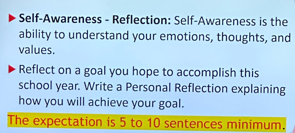 Self-Awareness - Reflection: Self-Awareness is the 
ability to understand your emotions, thoughts, and 
values. 
Reflect on a goal you hope to accomplish this 
school year. Write a Personal Reflection explaining 
how you will achieve your goal. 
The expectation is 5 to 10 sentences minimum.