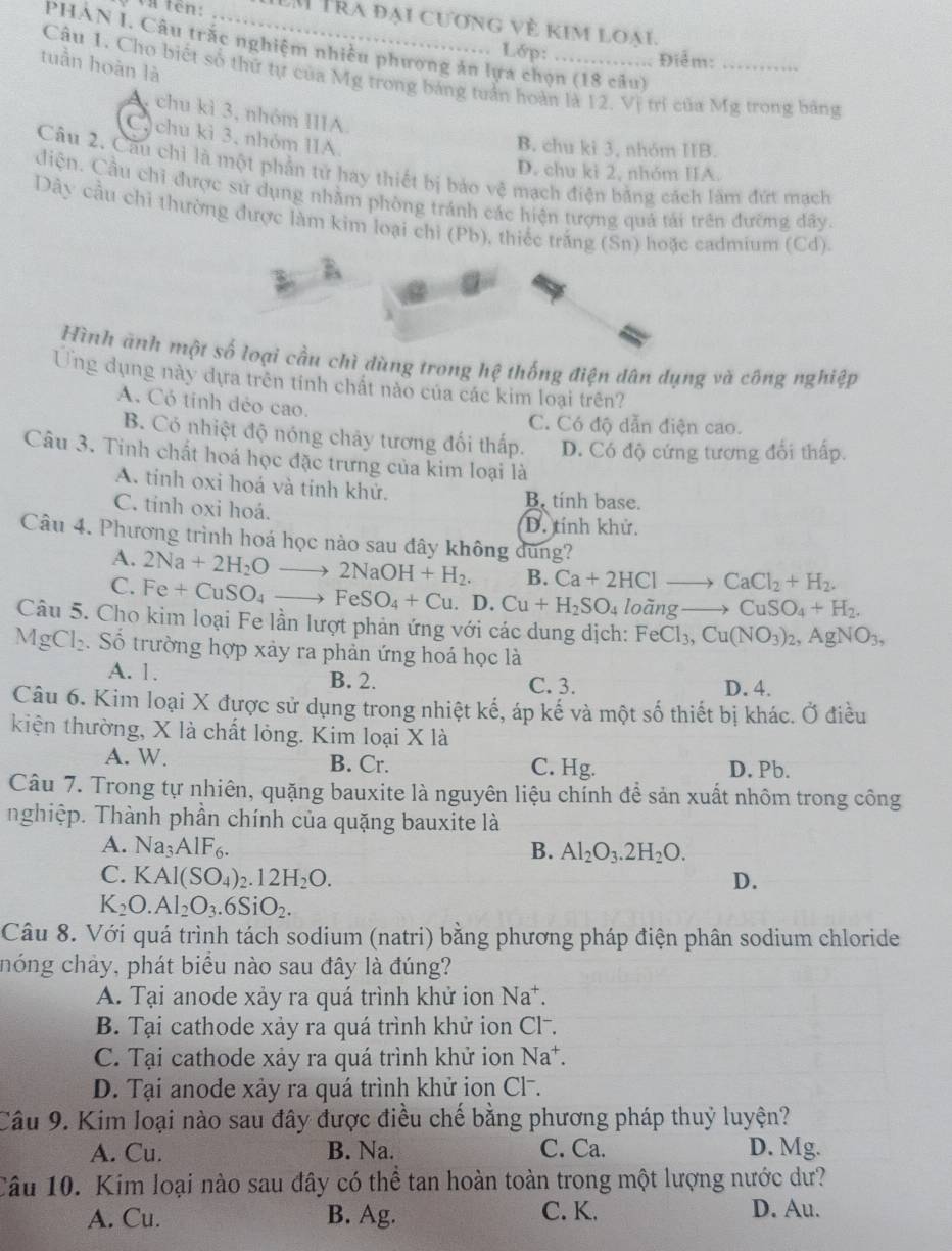 Và tên:   Tra đại cương về kim loại.
PHAN I. Câu trắc nghiệm nhiều phương ăn lựa chọn (18 câu)
Lớp: . Điểm:
tuần hoàn là
Câu 1. Cho biết số thứ tự của Mg trong bảng tuần hoàn là 12. Vị trí của Mg trong bằng
A. chu kì 3, nhóm IIIA.
C. chu kì 3, nhóm IIA.
B. chu kì 3, nhóm IIB.
Câu 2. Cầu chỉ là một phần tử hay thiết bị bảo vệ mạch điện bằng cách lâm đứt mạch
D. chu kì 2, nhóm IIA.
điện. Cầu chỉ được sử dụng nhằm phòng tránh các hiện tượng quả tái trên đưỡng dây
Dây cầu chỉ thường được làm kim loại chỉ (Pb), thiếc trắng (Sn) hoặc cadmium (Cd).
Hình ành một số loại cầu chì dùng trong hệ thống điện dân dụng và công nghiệp
Ứng dụng này dựa trên tính chất nào của các kim loại trên?
A. Cỏ tinh dẻo cao.
C. Có độ dẫn điện cao.
B. Có nhiệt độ nóng chảy tương đối thấp. D. Có độ cứng tương đối thấp.
Câu 3. Tinh chất hoá học đặc trưng của kim loại là
A. tinh oxi hoá và tỉnh khử. B, tinh base.
C. tinh oxi hoá.
D. tính khử.
Câu 4. Phương trình hoá học nào sau đây không dùng?
A. 2Na+2H_2Oto 2NaOH+H_2. B. Ca+2HClto CaCl_2+H_2.
C. Fe+CuSO_4to FeSO_4+Cu. D. Cu+H_2SO_4 loãng to CuSO_4+H_2.
Câu 5. Cho kim loại Fe lần lượt phản ứng với các dung dịch: FeCl_3,Cu(NO_3)_2,AgNO_3,
MgCl_2 Số trường hợp xảy ra phản ứng hoá học là
A. 1. B. 2. C. 3. D. 4.
Câu 6. Kim loại X được sử dụng trong nhiệt kế, áp kế và một số thiết bị khác. Ở điều
kiện thường, X là chất lỏng. Kim loại X là
A. W. B. Cr. C. Hg. D. Pb.
Câu 7. Trong tự nhiên, quặng bauxite là nguyên liệu chính để sản xuất nhôm trong công
nghiệp. Thành phần chính của quặng bauxite là
A. Na_3AIF_6. B. Al_2O_3.2H_2O.
C. K Al(SO_4)_2.12H_2O. D.
K_2O.Al_2O_3.6SiO_2.
Câu 8. Với quá trình tách sodium (natri) bằng phương pháp điện phân sodium chloride
hóng chảy, phát biểu nào sau đây là đúng?
A. Tại anode xảy ra quá trình khử ion Na^+
B. Tại cathode xảy ra quá trình khử ion Cl-.
C. Tại cathode xảy ra quá trình khử ion Na*.
D. Tại anode xảy ra quá trình khử ion Cl-.
Câu 9. Kim loại nào sau đây được điều chế bằng phương pháp thuỷ luyện?
A. Cu. B. Na. C. Ca. D. Mg.
Câu 10. Kim loại nào sau đây có thể tan hoàn toàn trong một lượng nước dư?
A. Cu. B. Ag. C. K. D. Au.