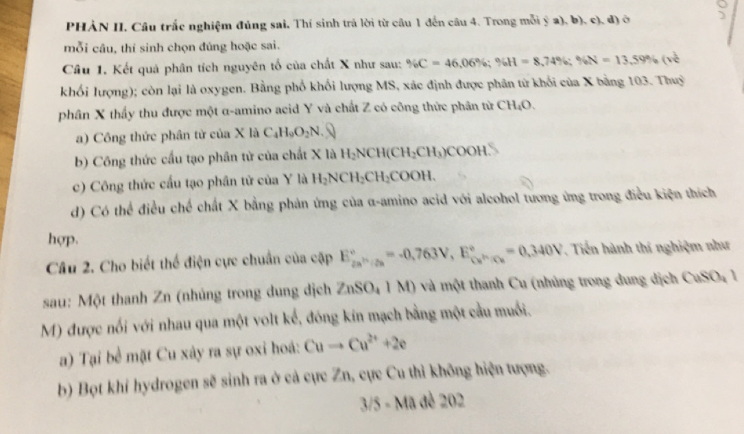 PHẢN II. Câu trắc nghiệm đúng sai. Thí sinh trả lời từ câu 1 đến câu 4. Trong mỗi ý a), b), c), đ) ở
mỗi câu, thí sinh chọn đúng hoặc sai.
Câu 1. Kết quả phân tích nguyên tố của chất X như sau: % C=46,06% ;% H=8,74% ;% N=13,59% (v^(frac 1)2
khối lượng); còn lại là oxygen. Bằng phố khối lượng MS, xác định được phân tử khối của X bằng 103. Thuy
phân X thấy thu được một α-amino acid Y và chất Z có công thức phân từ CH_4O.
a) Công thức phân tử của X là C_4H_9O_2N.
b) Công thức cầu tạo phân tử của chất X là H_2NCH(CH_2CH_3)COOH v_0
c) Công thức cầu tạo phân tử của Y là H_2NCH_2CH_2COOH.
d) Có thể điều chế chất X bằng phản ứng của α-amino acid với alcohol tương ứng trong điều kiện thích
hợp.
Câu 2. Cho biết thể điện cực chuẩn của cặp E_(2n)°,_(/2n)°=-0,763V,E_(ce)°=0,340V. Tiến hành thí nghiệm như
sau: Một thanh Zn (nhúng trong dung dịch 2 ZnSO_41M) () và một thanh Cu (nhúng trong dung dịch cos 0.1
M) được nổi với nhau qua một volt kể, đóng kín mạch bằng một cầu muối.
a) Tại bề mặt Cu xây ra sự oxi hoá: Cuto Cu^(2+)+2e
b) Bọt khi hydrogen sẽ sinh ra ở cả cực Zn, cực Cu thì không hiện tượng.
3/5-Ma dề 202